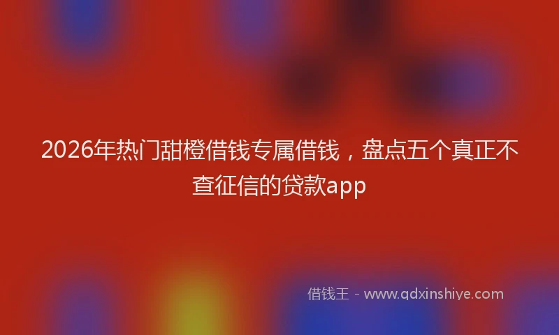 2026年热门甜橙借钱专属借钱，盘点五个真正不查征信的贷款app