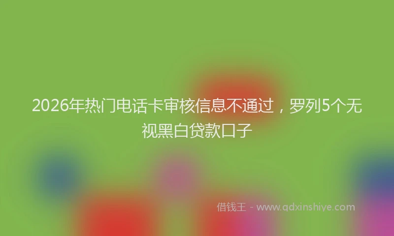2026年热门电话卡审核信息不通过，罗列5个无视黑白贷款口子