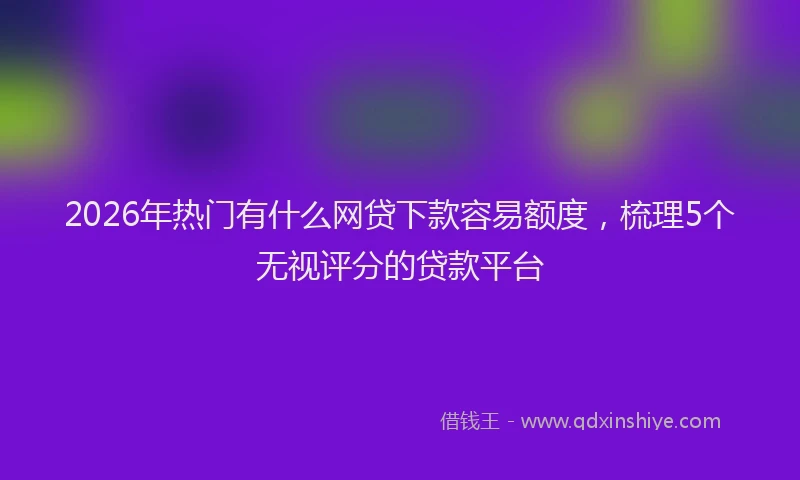 2026年热门有什么网贷下款容易额度，梳理5个无视评分的贷款平台
