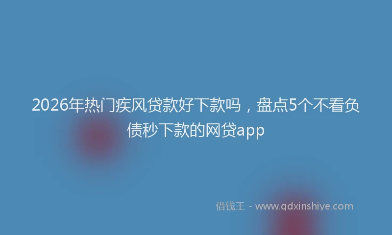 2026年热门疾风贷款好下款吗，盘点5个不看负债秒下款的网贷app
