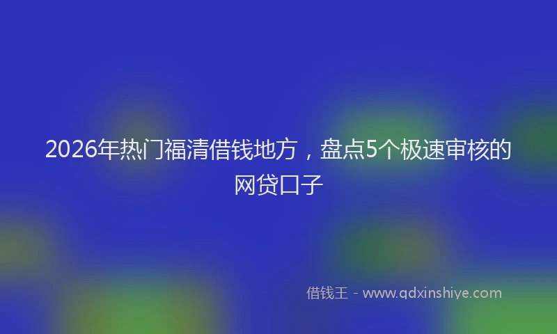 2026年热门福清借钱地方，盘点5个极速审核的网贷口子