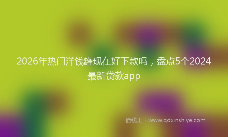 2026年热门洋钱罐现在好下款吗，盘点5个2024最新贷款app