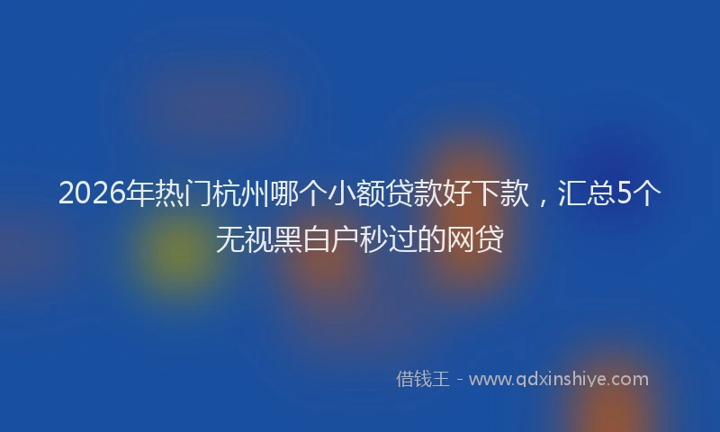 2026年热门杭州哪个小额贷款好下款，汇总5个无视黑白户秒过的网贷
