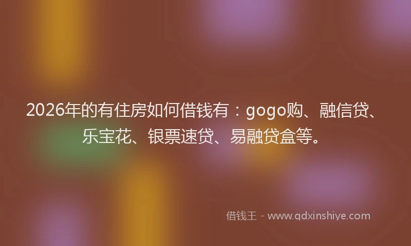 2026年的有住房如何借钱有：gogo购、融信贷、乐宝花、银票速贷、易融贷盒等。