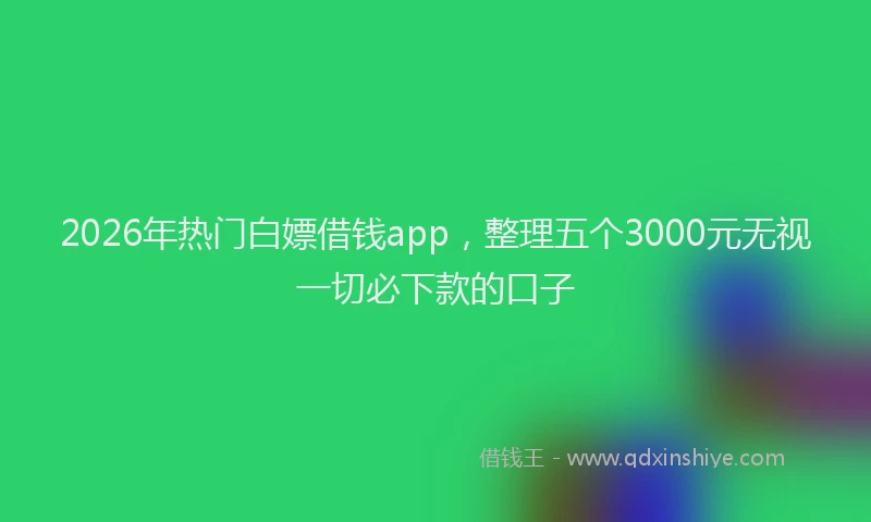 2026年热门白嫖借钱app，整理五个3000元无视一切必下款的口子