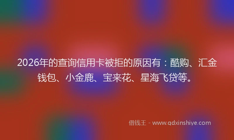 2026年的查询信用卡被拒的原因有：酷购、汇金钱包、小金鹿、宝来花、星海飞贷等。