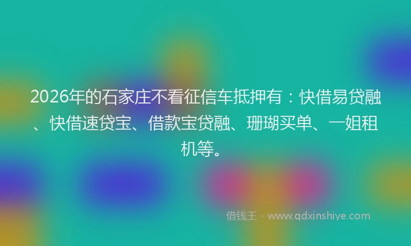 2026年的石家庄不看征信车抵押有：快借易贷融、快借速贷宝、借款宝贷融、珊瑚买单、一姐租机等。