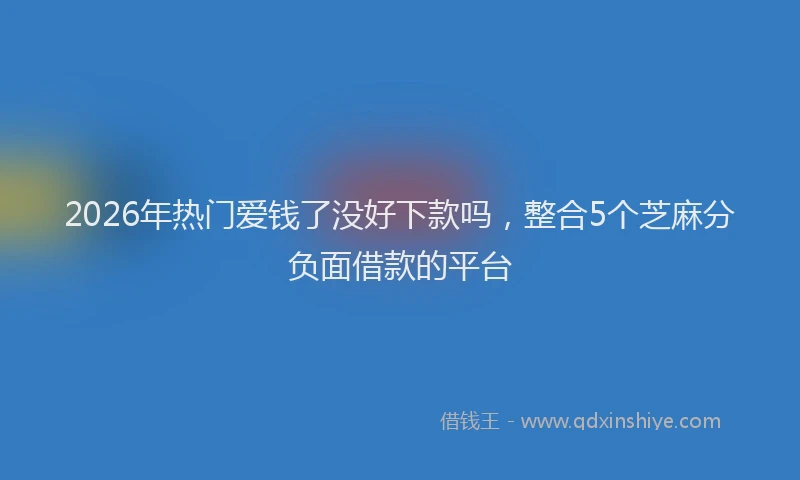 2026年热门爱钱了没好下款吗，整合5个芝麻分负面借款的平台