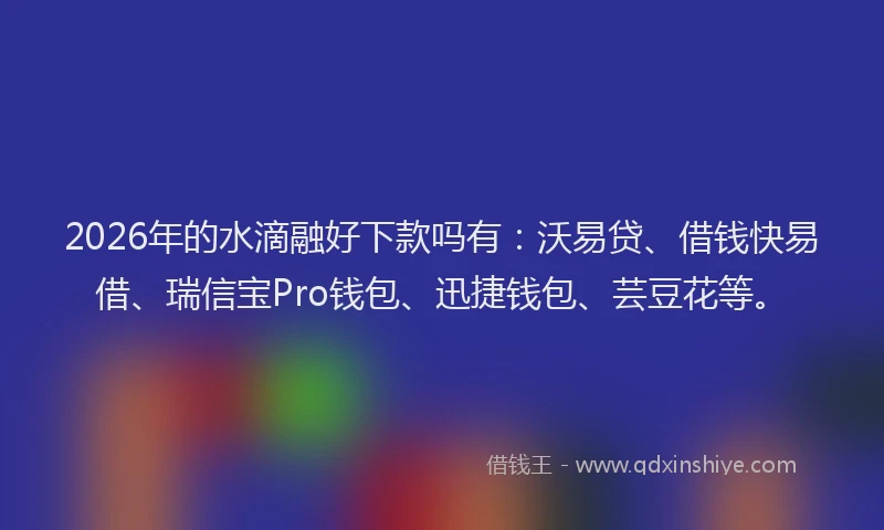 2026年的水滴融好下款吗有：沃易贷、借钱快易借、瑞信宝Pro钱包、迅捷钱包、芸豆花等。