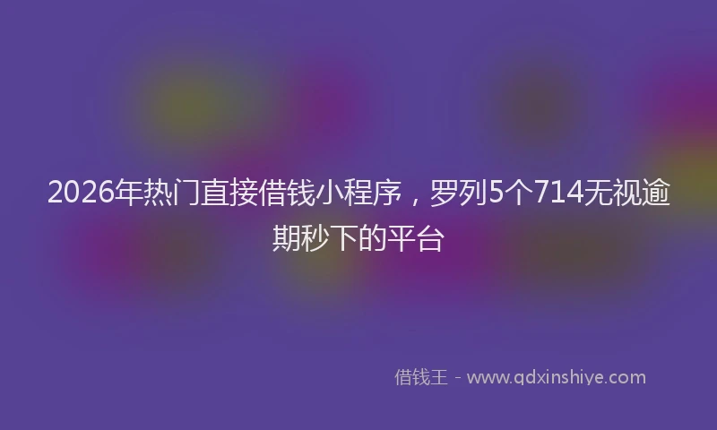 2026年热门直接借钱小程序，罗列5个714无视逾期秒下的平台