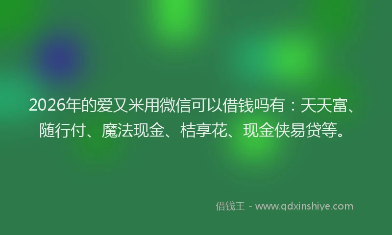 2026年的爱又米用微信可以借钱吗有：天天富、随行付、魔法现金、桔享花、现金侠易贷等。
