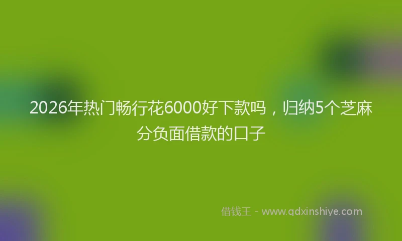 2026年热门畅行花6000好下款吗，归纳5个芝麻分负面借款的口子