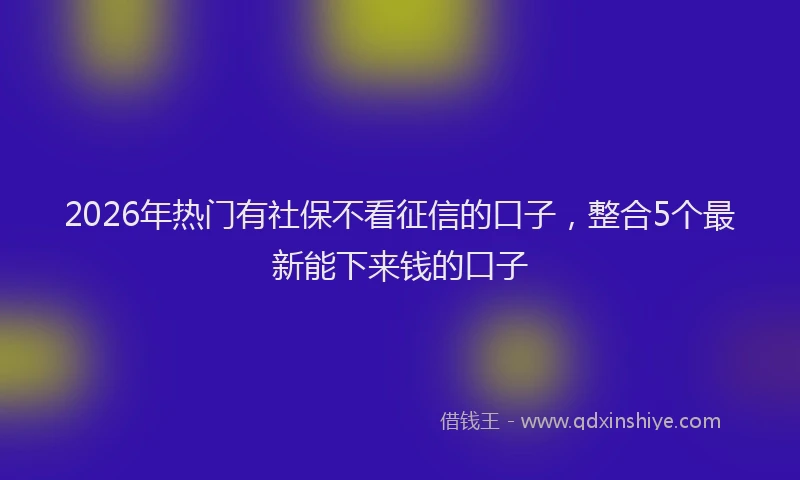2026年热门有社保不看征信的口子，整合5个最新能下来钱的口子