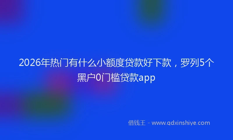 2026年热门有什么小额度贷款好下款，罗列5个黑户0门槛贷款app