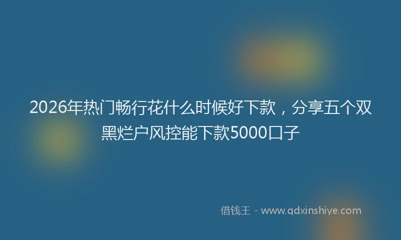 2026年热门畅行花什么时候好下款，分享五个双黑烂户风控能下款5000口子