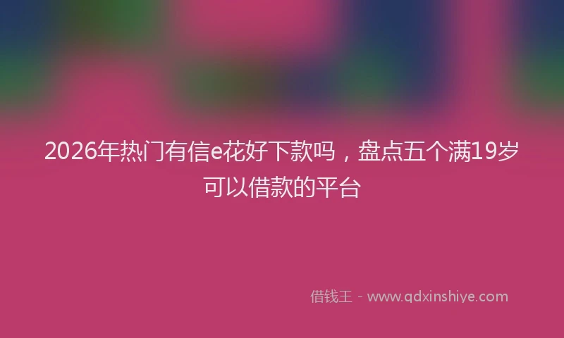2026年热门有信e花好下款吗，盘点五个满19岁可以借款的平台