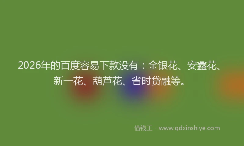 2026年的百度容易下款没有：金银花、安鑫花、新一花、葫芦花、省时贷融等。