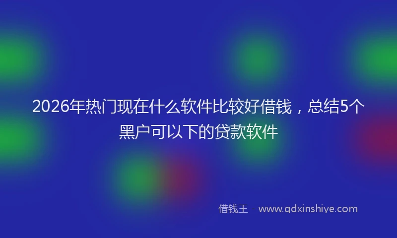 2026年热门现在什么软件比较好借钱，总结5个黑户可以下的贷款软件