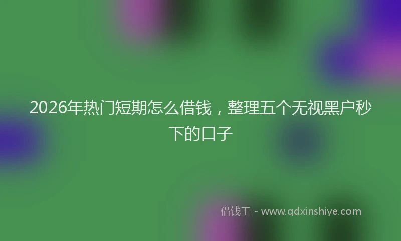 2026年热门短期怎么借钱，整理五个无视黑户秒下的口子