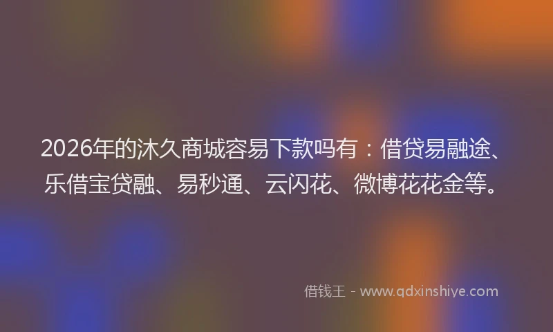 2026年的沐久商城容易下款吗有：借贷易融途、乐借宝贷融、易秒通、云闪花、微博花花金等。