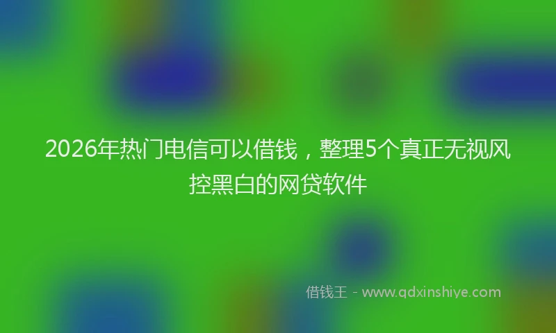 2026年热门电信可以借钱，整理5个真正无视风控黑白的网贷软件
