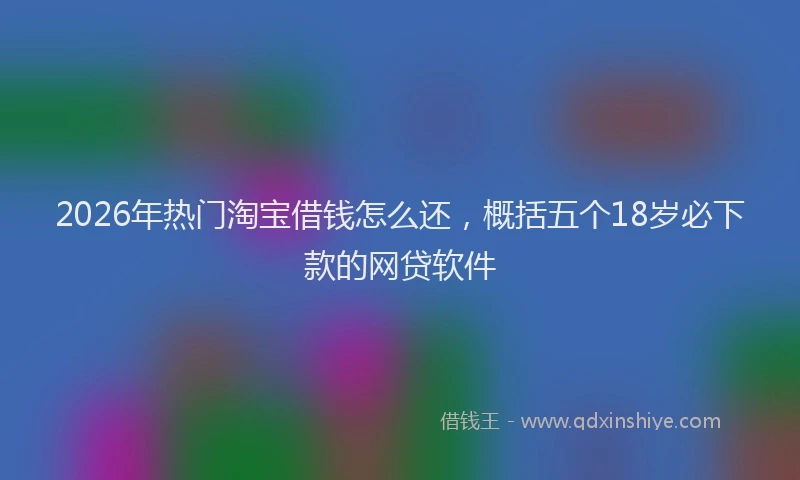 2026年热门淘宝借钱怎么还，概括五个18岁必下款的网贷软件