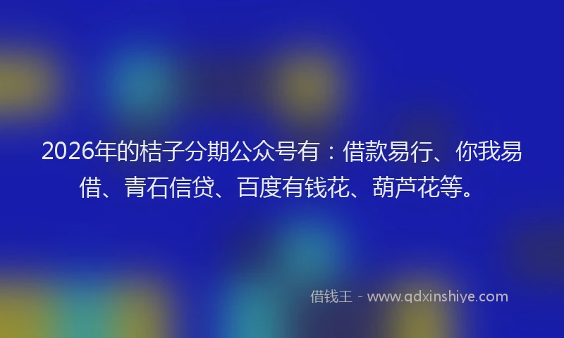 2026年的桔子分期公众号有：借款易行、你我易借、青石信贷、百度有钱花、葫芦花等。