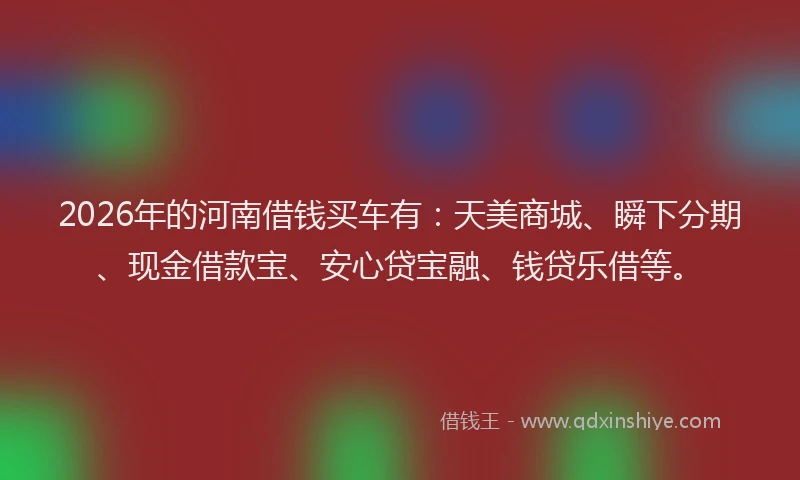 2026年的河南借钱买车有：天美商城、瞬下分期、现金借款宝、安心贷宝融、钱贷乐借等。