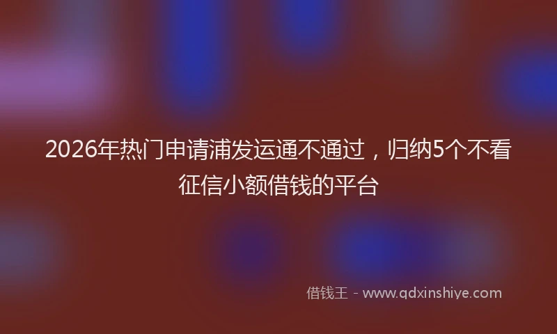 2026年热门申请浦发运通不通过，归纳5个不看征信小额借钱的平台