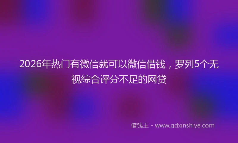 2026年热门有微信就可以微信借钱，罗列5个无视综合评分不足的网贷
