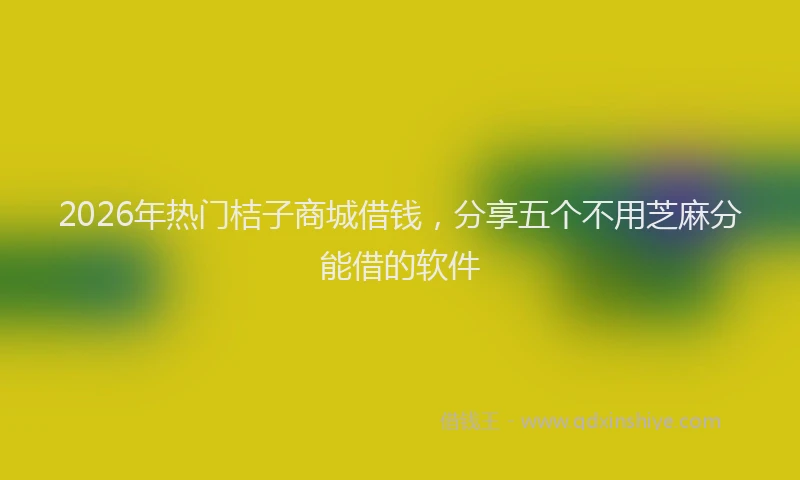2026年热门桔子商城借钱，分享五个不用芝麻分能借的软件
