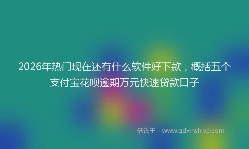 2026年热门现在还有什么软件好下款，概括五个支付宝花呗逾期万元快速贷款口子