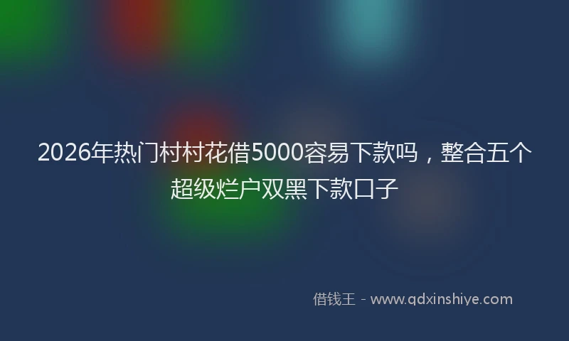 2026年热门村村花借5000容易下款吗,整合五个超级烂户双黑下款口子