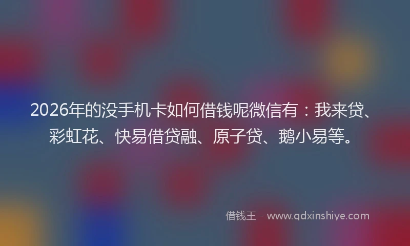 2026年的没手机卡如何借钱呢微信有：我来贷、彩虹花、快易借贷融、原子贷、鹅小易等。