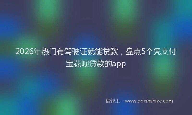 2026年热门有驾驶证就能贷款，盘点5个凭支付宝花呗贷款的app