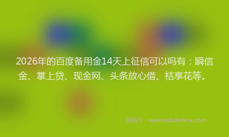 2026年的百度备用金14天上征信可以吗有：瞬信金、掌上贷、现金网、头条放心借、桔享花等。