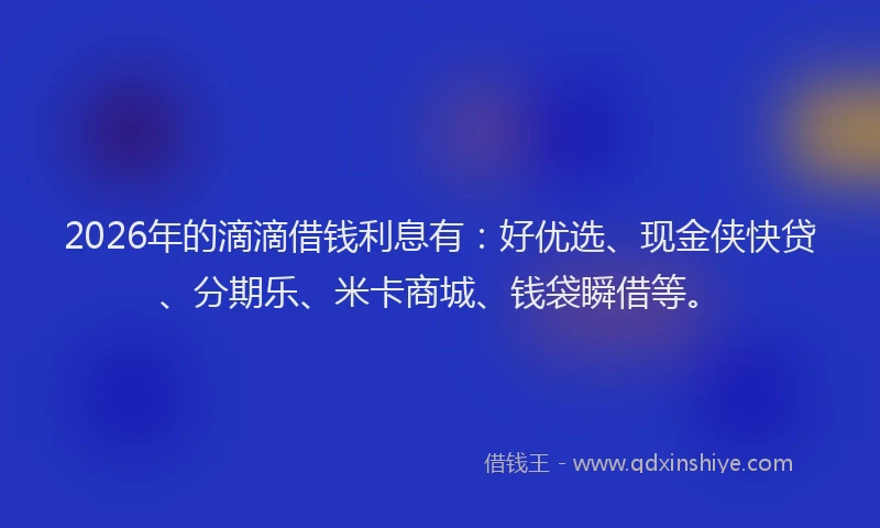 2026年的滴滴借钱利息有：好优选、现金侠快贷、分期乐、米卡商城、钱袋瞬借等。