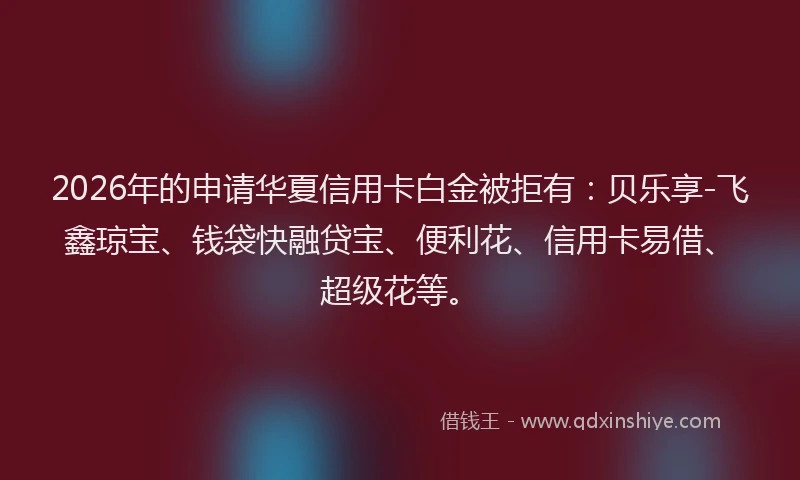 2026年的申请华夏信用卡白金被拒有：贝乐享-飞鑫琼宝、钱袋快融贷宝、便利花、信用卡易借、超级花等。