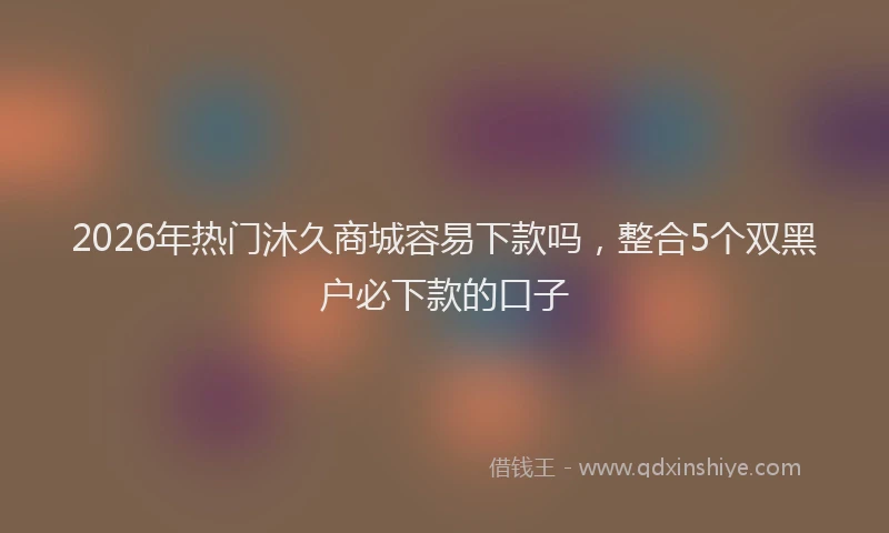 2026年热门沐久商城容易下款吗，整合5个双黑户必下款的口子