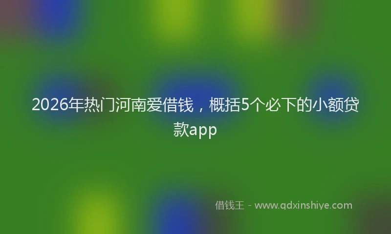 2026年热门河南爱借钱，概括5个必下的小额贷款app