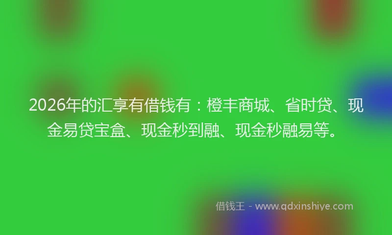 2026年的汇享有借钱有：橙丰商城、省时贷、现金易贷宝盒、现金秒到融、现金秒融易等。