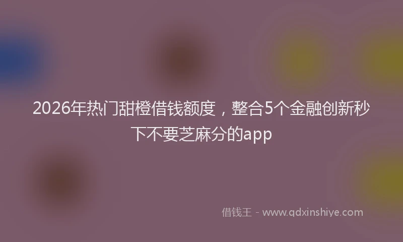 2026年热门甜橙借钱额度，整合5个金融创新秒下不要芝麻分的app
