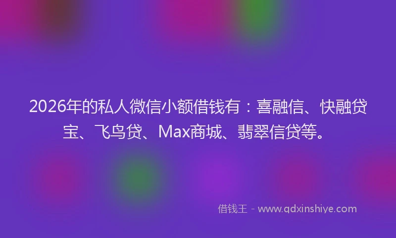 2026年的私人微信小额借钱有：喜融信、快融贷宝、飞鸟贷、Max商城、翡翠信贷等。