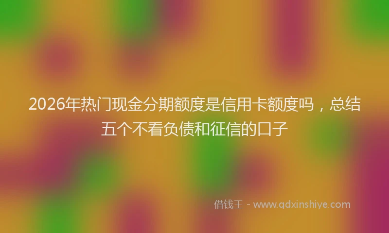 2026年热门现金分期额度是信用卡额度吗，总结五个不看负债和征信的口子