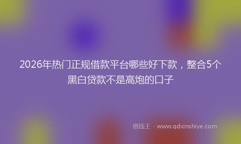 2026年热门正规借款平台哪些好下款，整合5个黑白贷款不是高炮的口子