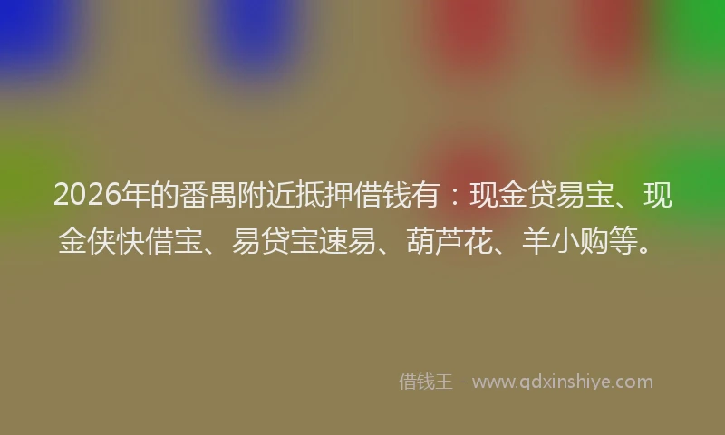 2026年的番禺附近抵押借钱有：现金贷易宝、现金侠快借宝、易贷宝速易、葫芦花、羊小购等。