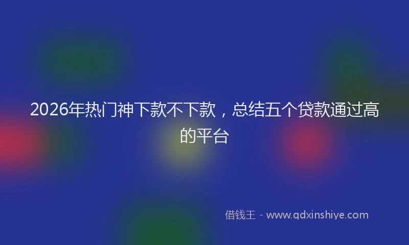 2026年热门神下款不下款，总结五个贷款通过高的平台