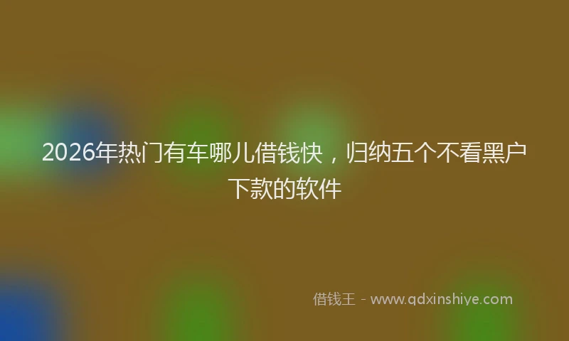 2026年热门有车哪儿借钱快，归纳五个不看黑户下款的软件