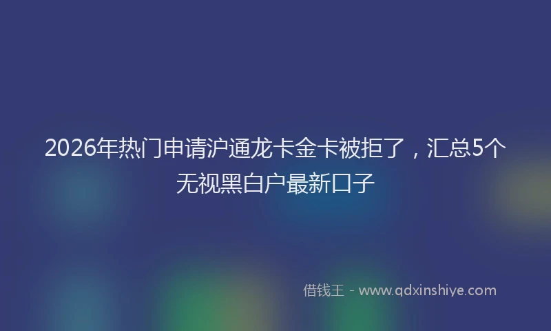 2026年热门申请沪通龙卡金卡被拒了，汇总5个无视黑白户最新口子