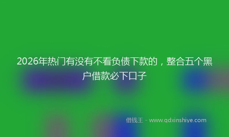 2026年热门有没有不看负债下款的，整合五个黑户借款必下口子